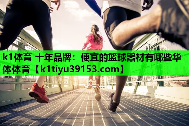 k1体育 十年品牌：便宜的篮球器材有哪些华体体育