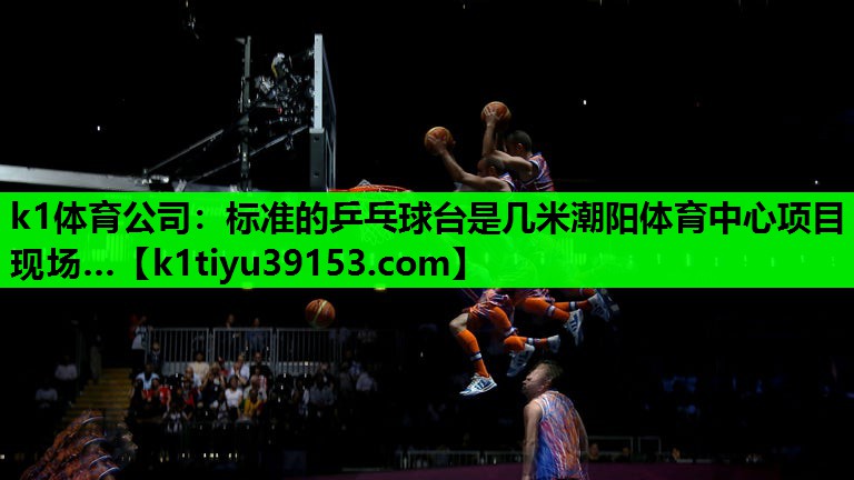 k1体育公司：标准的乒乓球台是几米潮阳体育中心项目现场…