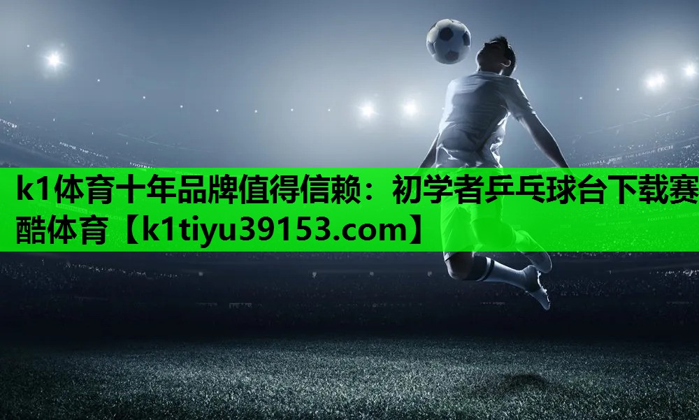 k1体育十年品牌值得信赖：初学者乒乓球台下载赛酷体育